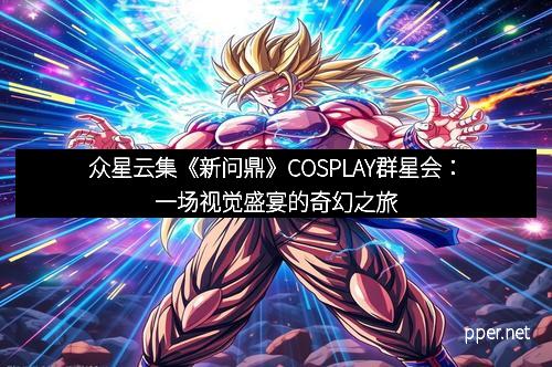 众星云集《新问鼎》COSPLAY群星会：一场视觉盛宴的奇幻之旅