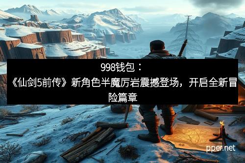 998钱包：《仙剑5前传》新角色半魔厉岩震撼登场，开启全新冒险篇章